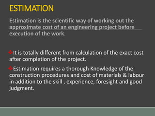 ESTIMATION
Estimation is the scientific way of working out the
approximate cost of an engineering project before
execution of the work.
It is totally different from calculation of the exact cost
after completion of the project.
Estimation requires a thorough Knowledge of the
construction procedures and cost of materials & labour
in addition to the skill , experience, foresight and good
judgment.
 