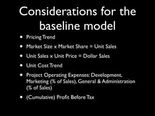 Considerations for the
   baseline model
•   Pricing Trend
•   Market Size x Market Share = Unit Sales
•   Unit Sales x Unit Price = Dollar Sales
•   Unit Cost Trend
•   Project Operating Expenses: Development,
    Marketing (% of Sales), General & Administration
    (% of Sales)
•   (Cumulative) Proﬁt Before Tax
 