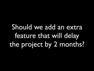 Should we add an extra
  feature that will delay
the project by 2 months?
 