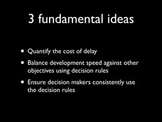 3 fundamental ideas

• Quantify the cost of delay
• Balance development speed against other
  objectives using decision rules
• Ensure decision makers consistently use
  the decision rules
 