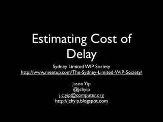 Estimating Cost of
          Delay
             Sydney Limited WIP Society
http://www.meetup.com/The-Sydney-Limited-WIP-Society/

                        Jason Yip
                         @jchyip
                j.c.yip@computer.org
              http://jchyip.blogspot.com
 