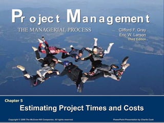PowerPoint Presentation by Charlie Cook
Copyright © 2006 The McGraw-Hill Companies. All rights reserved.
THE MANAGERIAL PROCESS Clifford F. Gray
Eric W. Larson
Third Edition
Pr o jec t Man agemen t
Pr o jec t Man agemen t
Chapter 5
Estimating Project Times and Costs
 