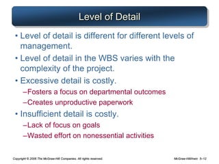 Copyright © 2006 The McGraw-Hill Companies. All rights reserved. McGraw-Hill/Irwin 5–12
Level of Detail
• Level of detail is different for different levels of
management.
• Level of detail in the WBS varies with the
complexity of the project.
• Excessive detail is costly.
–Fosters a focus on departmental outcomes
–Creates unproductive paperwork
• Insufficient detail is costly.
–Lack of focus on goals
–Wasted effort on nonessential activities
 