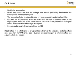 • Restrictive assumptions 
• Useful only when the size of holdings and default probability distributions are 
homogenous in the collateral pool. 
• The correlation factor is reduced to zero in the constructed hypothetical portfolio. 
• BET fails the accuracy test when DS is less than the total number of assets in the 
original pool, which will be an almost always case due to the presence of contagion 
effects and correlation in the larger asset pool. 
• Inverse relationship between correlation and DS 
Moody’s had dealt with this issue by upward adjustment of the calculated portfolio default 
rates based on the WAR of the pool . Such an approach is open to criticisms of ad hoc 
adjustments to the model. 
19 
Criticisms 
 