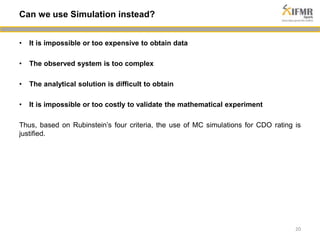 • It is impossible or too expensive to obtain data 
• The observed system is too complex 
• The analytical solution is difficult to obtain 
• It is impossible or too costly to validate the mathematical experiment 
Thus, based on Rubinstein’s four criteria, the use of MC simulations for CDO rating is 
justified. 
20 
Can we use Simulation instead? 
 