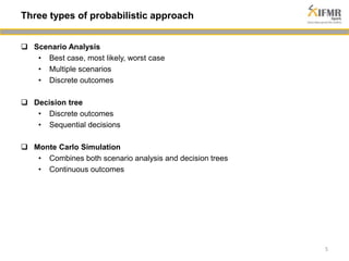  Scenario Analysis 
• Best case, most likely, worst case 
• Multiple scenarios 
• Discrete outcomes 
 Decision tree 
• Discrete outcomes 
• Sequential decisions 
 Monte Carlo Simulation 
• Combines both scenario analysis and decision trees 
• Continuous outcomes 
5 
Three types of probabilistic approach 
 