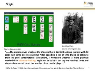 9 
Origin 
Stanislaw Ulam 
Source: takegame.com Source: en.wikipedia.org 
“…….The question was what are the chances that a Canfield solitaire laid out with 52 
cards will come out successfully? After spending a lot of time trying to estimate 
them by pure combinatorial calculations, I wondered whether a more practical 
method than ‘abstract thinking’ might not be to lay it out say one hundred times and 
simply observe and count the number of successful plays…..” 
-Eckhardt, Roger (1987). Stan Ulam, John von Neumann, and the Monte Carlo method, Los Alamos Science 
 