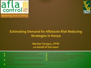 Estimating Demand for Aflatoxin Risk Reducing
                 Strategies in Kenya

                                   Marites Tiongco, IFPRI
                                   on behalf of the team

International Food Policy Research Institute           University of Pittsburgh
International Center for the Improvement of Maize      ACDI/VOCA/Kenya Maize Development Program
and Wheat                                              Kenya Agricultural Research Institute
International Crops Research Institute for the Semi-   Institut d’Economie Rurale
Arid Tropics
Uniformed Services University of the Health Sciences
 