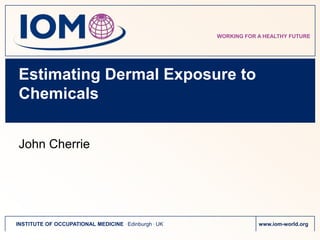 WORKING FOR A HEALTHY FUTURE




Estimating Dermal Exposure to
Chemicals


John Cherrie




INSTITUTE OF OCCUPATIONAL MEDICINE . Edinburgh . UK               www.iom-world.org
 