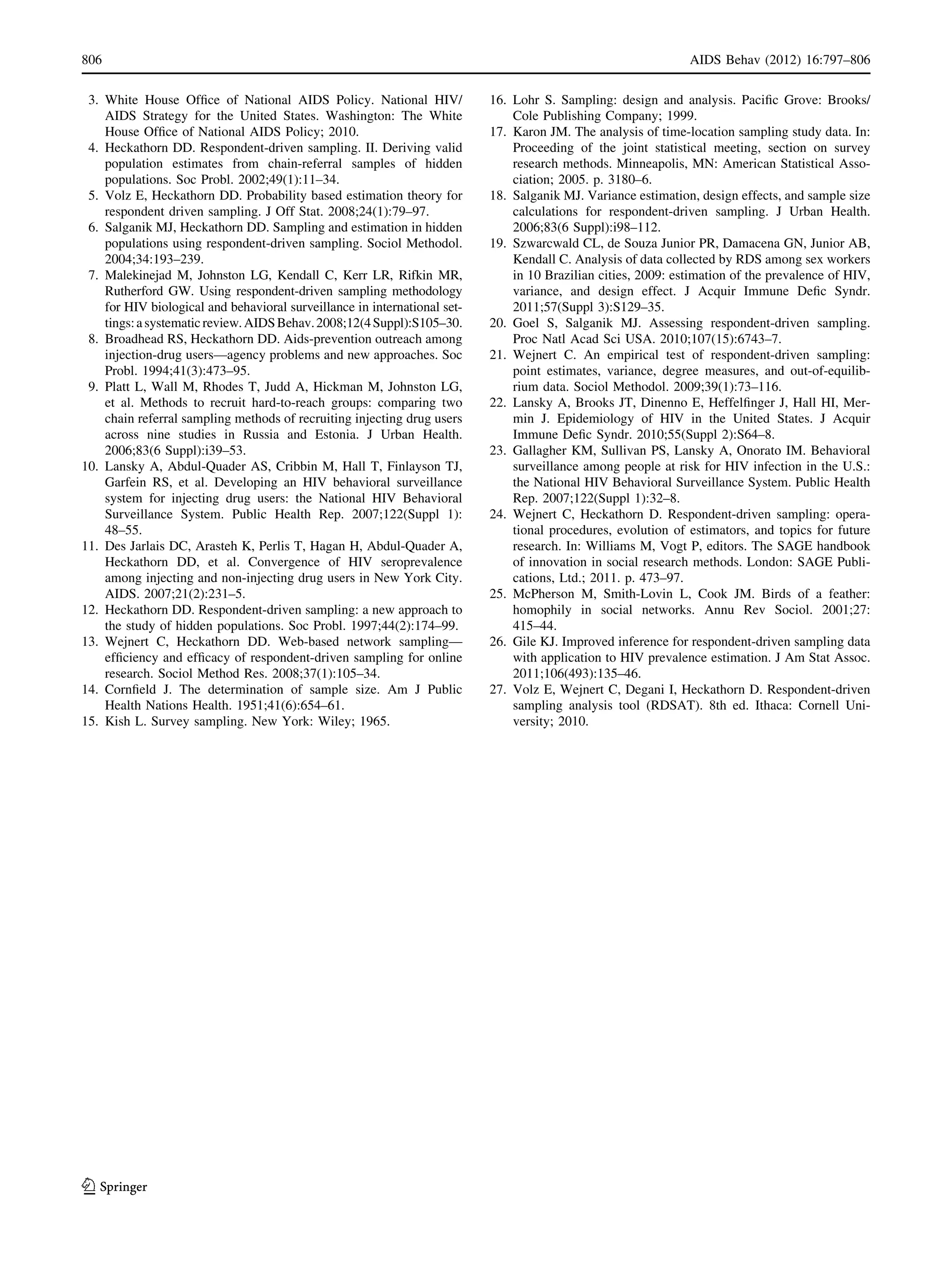 3. White House Ofﬁce of National AIDS Policy. National HIV/
AIDS Strategy for the United States. Washington: The White
House Ofﬁce of National AIDS Policy; 2010.
4. Heckathorn DD. Respondent-driven sampling. II. Deriving valid
population estimates from chain-referral samples of hidden
populations. Soc Probl. 2002;49(1):11–34.
5. Volz E, Heckathorn DD. Probability based estimation theory for
respondent driven sampling. J Off Stat. 2008;24(1):79–97.
6. Salganik MJ, Heckathorn DD. Sampling and estimation in hidden
populations using respondent-driven sampling. Sociol Methodol.
2004;34:193–239.
7. Malekinejad M, Johnston LG, Kendall C, Kerr LR, Rifkin MR,
Rutherford GW. Using respondent-driven sampling methodology
for HIV biological and behavioral surveillance in international set-
tings:asystematicreview.AIDSBehav.2008;12(4Suppl):S105–30.
8. Broadhead RS, Heckathorn DD. Aids-prevention outreach among
injection-drug users—agency problems and new approaches. Soc
Probl. 1994;41(3):473–95.
9. Platt L, Wall M, Rhodes T, Judd A, Hickman M, Johnston LG,
et al. Methods to recruit hard-to-reach groups: comparing two
chain referral sampling methods of recruiting injecting drug users
across nine studies in Russia and Estonia. J Urban Health.
2006;83(6 Suppl):i39–53.
10. Lansky A, Abdul-Quader AS, Cribbin M, Hall T, Finlayson TJ,
Garfein RS, et al. Developing an HIV behavioral surveillance
system for injecting drug users: the National HIV Behavioral
Surveillance System. Public Health Rep. 2007;122(Suppl 1):
48–55.
11. Des Jarlais DC, Arasteh K, Perlis T, Hagan H, Abdul-Quader A,
Heckathorn DD, et al. Convergence of HIV seroprevalence
among injecting and non-injecting drug users in New York City.
AIDS. 2007;21(2):231–5.
12. Heckathorn DD. Respondent-driven sampling: a new approach to
the study of hidden populations. Soc Probl. 1997;44(2):174–99.
13. Wejnert C, Heckathorn DD. Web-based network sampling—
efﬁciency and efﬁcacy of respondent-driven sampling for online
research. Sociol Method Res. 2008;37(1):105–34.
14. Cornﬁeld J. The determination of sample size. Am J Public
Health Nations Health. 1951;41(6):654–61.
15. Kish L. Survey sampling. New York: Wiley; 1965.
16. Lohr S. Sampling: design and analysis. Paciﬁc Grove: Brooks/
Cole Publishing Company; 1999.
17. Karon JM. The analysis of time-location sampling study data. In:
Proceeding of the joint statistical meeting, section on survey
research methods. Minneapolis, MN: American Statistical Asso-
ciation; 2005. p. 3180–6.
18. Salganik MJ. Variance estimation, design effects, and sample size
calculations for respondent-driven sampling. J Urban Health.
2006;83(6 Suppl):i98–112.
19. Szwarcwald CL, de Souza Junior PR, Damacena GN, Junior AB,
Kendall C. Analysis of data collected by RDS among sex workers
in 10 Brazilian cities, 2009: estimation of the prevalence of HIV,
variance, and design effect. J Acquir Immune Deﬁc Syndr.
2011;57(Suppl 3):S129–35.
20. Goel S, Salganik MJ. Assessing respondent-driven sampling.
Proc Natl Acad Sci USA. 2010;107(15):6743–7.
21. Wejnert C. An empirical test of respondent-driven sampling:
point estimates, variance, degree measures, and out-of-equilib-
rium data. Sociol Methodol. 2009;39(1):73–116.
22. Lansky A, Brooks JT, Dinenno E, Heffelﬁnger J, Hall HI, Mer-
min J. Epidemiology of HIV in the United States. J Acquir
Immune Deﬁc Syndr. 2010;55(Suppl 2):S64–8.
23. Gallagher KM, Sullivan PS, Lansky A, Onorato IM. Behavioral
surveillance among people at risk for HIV infection in the U.S.:
the National HIV Behavioral Surveillance System. Public Health
Rep. 2007;122(Suppl 1):32–8.
24. Wejnert C, Heckathorn D. Respondent-driven sampling: opera-
tional procedures, evolution of estimators, and topics for future
research. In: Williams M, Vogt P, editors. The SAGE handbook
of innovation in social research methods. London: SAGE Publi-
cations, Ltd.; 2011. p. 473–97.
25. McPherson M, Smith-Lovin L, Cook JM. Birds of a feather:
homophily in social networks. Annu Rev Sociol. 2001;27:
415–44.
26. Gile KJ. Improved inference for respondent-driven sampling data
with application to HIV prevalence estimation. J Am Stat Assoc.
2011;106(493):135–46.
27. Volz E, Wejnert C, Degani I, Heckathorn D. Respondent-driven
sampling analysis tool (RDSAT). 8th ed. Ithaca: Cornell Uni-
versity; 2010.
806 AIDS Behav (2012) 16:797–806
123
 