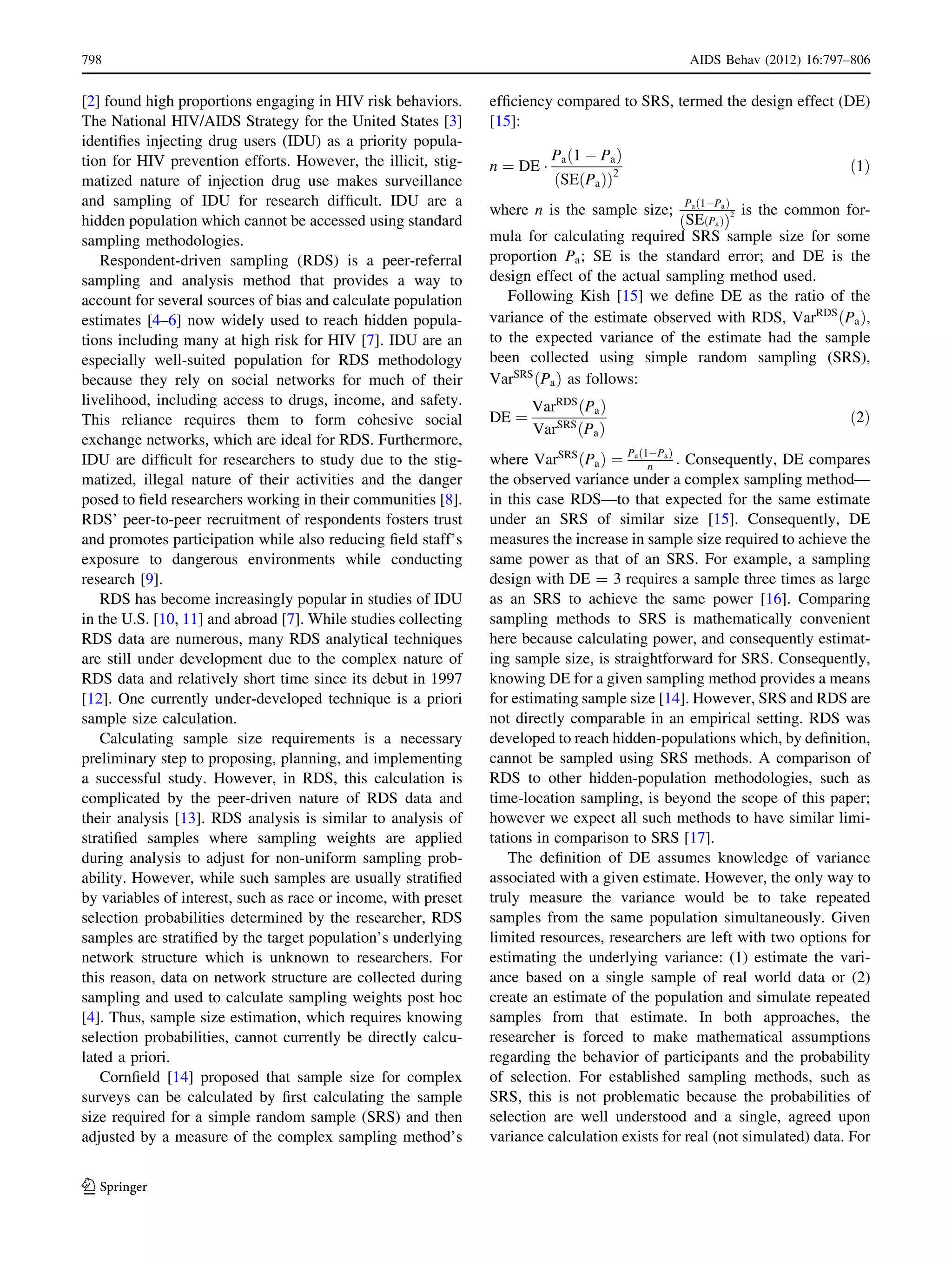 [2] found high proportions engaging in HIV risk behaviors.
The National HIV/AIDS Strategy for the United States [3]
identiﬁes injecting drug users (IDU) as a priority popula-
tion for HIV prevention efforts. However, the illicit, stig-
matized nature of injection drug use makes surveillance
and sampling of IDU for research difﬁcult. IDU are a
hidden population which cannot be accessed using standard
sampling methodologies.
Respondent-driven sampling (RDS) is a peer-referral
sampling and analysis method that provides a way to
account for several sources of bias and calculate population
estimates [4–6] now widely used to reach hidden popula-
tions including many at high risk for HIV [7]. IDU are an
especially well-suited population for RDS methodology
because they rely on social networks for much of their
livelihood, including access to drugs, income, and safety.
This reliance requires them to form cohesive social
exchange networks, which are ideal for RDS. Furthermore,
IDU are difﬁcult for researchers to study due to the stig-
matized, illegal nature of their activities and the danger
posed to ﬁeld researchers working in their communities [8].
RDS’ peer-to-peer recruitment of respondents fosters trust
and promotes participation while also reducing ﬁeld staff’s
exposure to dangerous environments while conducting
research [9].
RDS has become increasingly popular in studies of IDU
in the U.S. [10, 11] and abroad [7]. While studies collecting
RDS data are numerous, many RDS analytical techniques
are still under development due to the complex nature of
RDS data and relatively short time since its debut in 1997
[12]. One currently under-developed technique is a priori
sample size calculation.
Calculating sample size requirements is a necessary
preliminary step to proposing, planning, and implementing
a successful study. However, in RDS, this calculation is
complicated by the peer-driven nature of RDS data and
their analysis [13]. RDS analysis is similar to analysis of
stratiﬁed samples where sampling weights are applied
during analysis to adjust for non-uniform sampling prob-
ability. However, while such samples are usually stratiﬁed
by variables of interest, such as race or income, with preset
selection probabilities determined by the researcher, RDS
samples are stratiﬁed by the target population’s underlying
network structure which is unknown to researchers. For
this reason, data on network structure are collected during
sampling and used to calculate sampling weights post hoc
[4]. Thus, sample size estimation, which requires knowing
selection probabilities, cannot currently be directly calcu-
lated a priori.
Cornﬁeld [14] proposed that sample size for complex
surveys can be calculated by ﬁrst calculating the sample
size required for a simple random sample (SRS) and then
adjusted by a measure of the complex sampling method’s
efﬁciency compared to SRS, termed the design effect (DE)
[15]:
n ¼ DE Á
Pa 1 À Pað Þ
SE Pað Þð Þ2
ð1Þ
where n is the sample size; Pa 1ÀPað Þ
SE Pað Þð Þ
2 is the common for-
mula for calculating required SRS sample size for some
proportion Pa; SE is the standard error; and DE is the
design effect of the actual sampling method used.
Following Kish [15] we deﬁne DE as the ratio of the
variance of the estimate observed with RDS, VarRDS
ðPaÞ,
to the expected variance of the estimate had the sample
been collected using simple random sampling (SRS),
VarSRS
ðPaÞ as follows:
DE ¼
VarRDS
ðPaÞ
VarSRS
ðPaÞ
ð2Þ
where VarSRS
ðPaÞ ¼ Pað1ÀPaÞ
n : Consequently, DE compares
the observed variance under a complex sampling method—
in this case RDS—to that expected for the same estimate
under an SRS of similar size [15]. Consequently, DE
measures the increase in sample size required to achieve the
same power as that of an SRS. For example, a sampling
design with DE = 3 requires a sample three times as large
as an SRS to achieve the same power [16]. Comparing
sampling methods to SRS is mathematically convenient
here because calculating power, and consequently estimat-
ing sample size, is straightforward for SRS. Consequently,
knowing DE for a given sampling method provides a means
for estimating sample size [14]. However, SRS and RDS are
not directly comparable in an empirical setting. RDS was
developed to reach hidden-populations which, by deﬁnition,
cannot be sampled using SRS methods. A comparison of
RDS to other hidden-population methodologies, such as
time-location sampling, is beyond the scope of this paper;
however we expect all such methods to have similar limi-
tations in comparison to SRS [17].
The deﬁnition of DE assumes knowledge of variance
associated with a given estimate. However, the only way to
truly measure the variance would be to take repeated
samples from the same population simultaneously. Given
limited resources, researchers are left with two options for
estimating the underlying variance: (1) estimate the vari-
ance based on a single sample of real world data or (2)
create an estimate of the population and simulate repeated
samples from that estimate. In both approaches, the
researcher is forced to make mathematical assumptions
regarding the behavior of participants and the probability
of selection. For established sampling methods, such as
SRS, this is not problematic because the probabilities of
selection are well understood and a single, agreed upon
variance calculation exists for real (not simulated) data. For
798 AIDS Behav (2012) 16:797–806
123
 