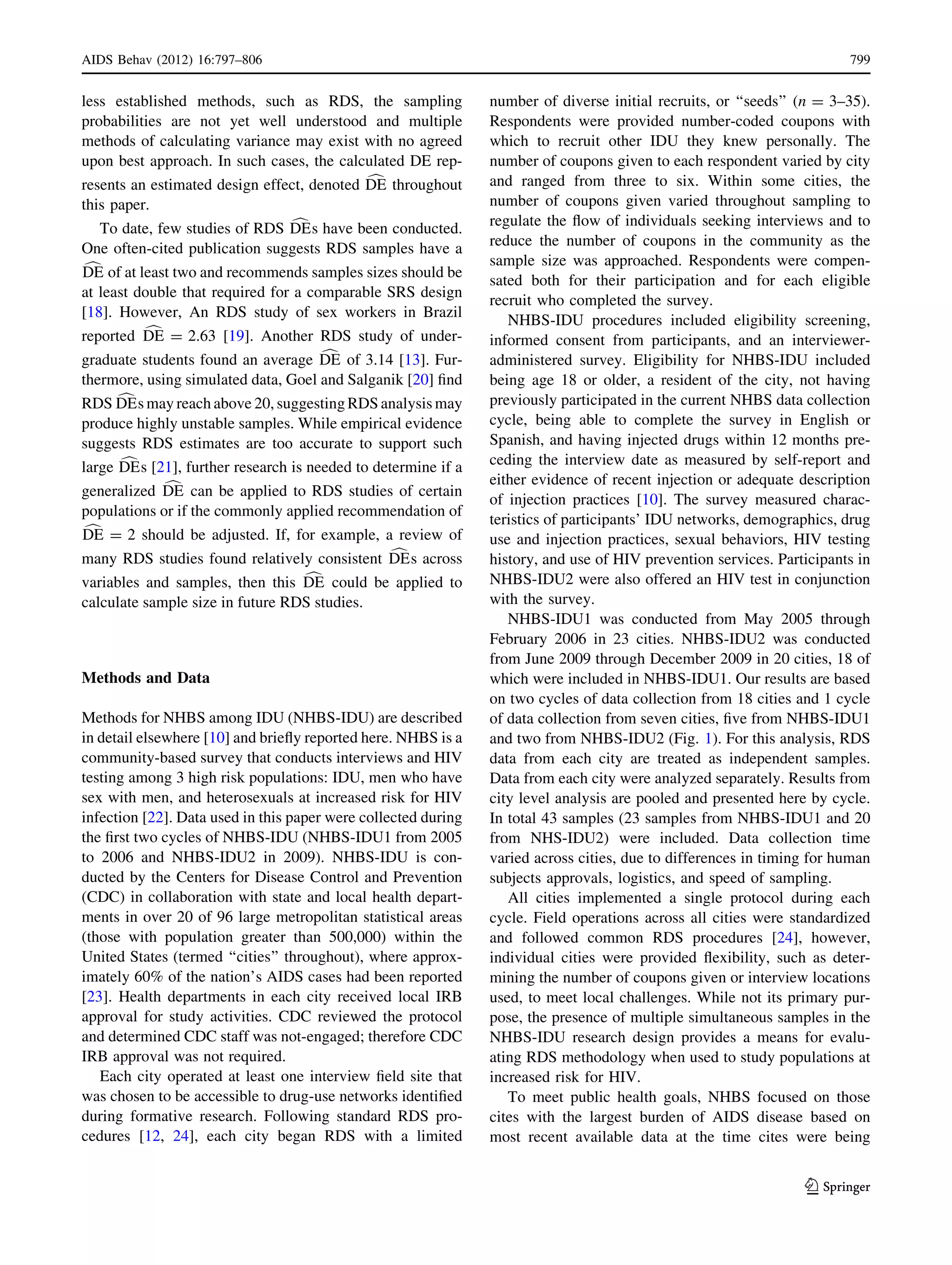 less established methods, such as RDS, the sampling
probabilities are not yet well understood and multiple
methods of calculating variance may exist with no agreed
upon best approach. In such cases, the calculated DE rep-
resents an estimated design effect, denoted cDE throughout
this paper.
To date, few studies of RDS cDEs have been conducted.
One often-cited publication suggests RDS samples have a
cDE of at least two and recommends samples sizes should be
at least double that required for a comparable SRS design
[18]. However, An RDS study of sex workers in Brazil
reported cDE = 2.63 [19]. Another RDS study of under-
graduate students found an average cDE of 3.14 [13]. Fur-
thermore, using simulated data, Goel and Salganik [20] ﬁnd
RDS cDEs may reach above 20, suggestingRDS analysis may
produce highly unstable samples. While empirical evidence
suggests RDS estimates are too accurate to support such
large cDEs [21], further research is needed to determine if a
generalized cDE can be applied to RDS studies of certain
populations or if the commonly applied recommendation of
cDE = 2 should be adjusted. If, for example, a review of
many RDS studies found relatively consistent cDEs across
variables and samples, then this cDE could be applied to
calculate sample size in future RDS studies.
Methods and Data
Methods for NHBS among IDU (NHBS-IDU) are described
in detail elsewhere [10] and brieﬂy reported here. NHBS is a
community-based survey that conducts interviews and HIV
testing among 3 high risk populations: IDU, men who have
sex with men, and heterosexuals at increased risk for HIV
infection [22]. Data used in this paper were collected during
the ﬁrst two cycles of NHBS-IDU (NHBS-IDU1 from 2005
to 2006 and NHBS-IDU2 in 2009). NHBS-IDU is con-
ducted by the Centers for Disease Control and Prevention
(CDC) in collaboration with state and local health depart-
ments in over 20 of 96 large metropolitan statistical areas
(those with population greater than 500,000) within the
United States (termed ‘‘cities’’ throughout), where approx-
imately 60% of the nation’s AIDS cases had been reported
[23]. Health departments in each city received local IRB
approval for study activities. CDC reviewed the protocol
and determined CDC staff was not-engaged; therefore CDC
IRB approval was not required.
Each city operated at least one interview ﬁeld site that
was chosen to be accessible to drug-use networks identiﬁed
during formative research. Following standard RDS pro-
cedures [12, 24], each city began RDS with a limited
number of diverse initial recruits, or ‘‘seeds’’ (n = 3–35).
Respondents were provided number-coded coupons with
which to recruit other IDU they knew personally. The
number of coupons given to each respondent varied by city
and ranged from three to six. Within some cities, the
number of coupons given varied throughout sampling to
regulate the ﬂow of individuals seeking interviews and to
reduce the number of coupons in the community as the
sample size was approached. Respondents were compen-
sated both for their participation and for each eligible
recruit who completed the survey.
NHBS-IDU procedures included eligibility screening,
informed consent from participants, and an interviewer-
administered survey. Eligibility for NHBS-IDU included
being age 18 or older, a resident of the city, not having
previously participated in the current NHBS data collection
cycle, being able to complete the survey in English or
Spanish, and having injected drugs within 12 months pre-
ceding the interview date as measured by self-report and
either evidence of recent injection or adequate description
of injection practices [10]. The survey measured charac-
teristics of participants’ IDU networks, demographics, drug
use and injection practices, sexual behaviors, HIV testing
history, and use of HIV prevention services. Participants in
NHBS-IDU2 were also offered an HIV test in conjunction
with the survey.
NHBS-IDU1 was conducted from May 2005 through
February 2006 in 23 cities. NHBS-IDU2 was conducted
from June 2009 through December 2009 in 20 cities, 18 of
which were included in NHBS-IDU1. Our results are based
on two cycles of data collection from 18 cities and 1 cycle
of data collection from seven cities, ﬁve from NHBS-IDU1
and two from NHBS-IDU2 (Fig. 1). For this analysis, RDS
data from each city are treated as independent samples.
Data from each city were analyzed separately. Results from
city level analysis are pooled and presented here by cycle.
In total 43 samples (23 samples from NHBS-IDU1 and 20
from NHS-IDU2) were included. Data collection time
varied across cities, due to differences in timing for human
subjects approvals, logistics, and speed of sampling.
All cities implemented a single protocol during each
cycle. Field operations across all cities were standardized
and followed common RDS procedures [24], however,
individual cities were provided ﬂexibility, such as deter-
mining the number of coupons given or interview locations
used, to meet local challenges. While not its primary pur-
pose, the presence of multiple simultaneous samples in the
NHBS-IDU research design provides a means for evalu-
ating RDS methodology when used to study populations at
increased risk for HIV.
To meet public health goals, NHBS focused on those
cites with the largest burden of AIDS disease based on
most recent available data at the time cites were being
AIDS Behav (2012) 16:797–806 799
123
 