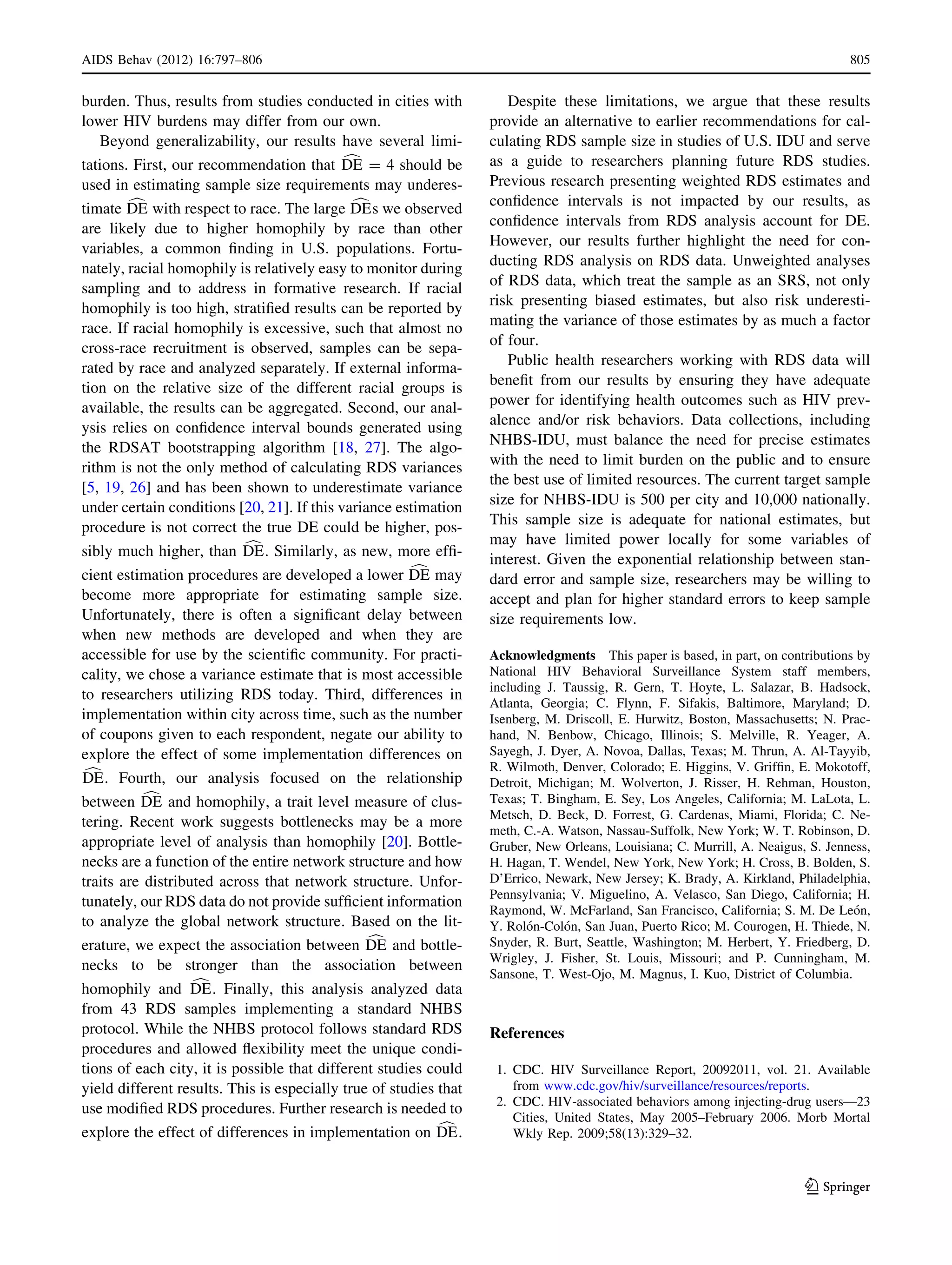burden. Thus, results from studies conducted in cities with
lower HIV burdens may differ from our own.
Beyond generalizability, our results have several limi-
tations. First, our recommendation that cDE = 4 should be
used in estimating sample size requirements may underes-
timate cDE with respect to race. The large cDEs we observed
are likely due to higher homophily by race than other
variables, a common ﬁnding in U.S. populations. Fortu-
nately, racial homophily is relatively easy to monitor during
sampling and to address in formative research. If racial
homophily is too high, stratiﬁed results can be reported by
race. If racial homophily is excessive, such that almost no
cross-race recruitment is observed, samples can be sepa-
rated by race and analyzed separately. If external informa-
tion on the relative size of the different racial groups is
available, the results can be aggregated. Second, our anal-
ysis relies on conﬁdence interval bounds generated using
the RDSAT bootstrapping algorithm [18, 27]. The algo-
rithm is not the only method of calculating RDS variances
[5, 19, 26] and has been shown to underestimate variance
under certain conditions [20, 21]. If this variance estimation
procedure is not correct the true DE could be higher, pos-
sibly much higher, than cDE. Similarly, as new, more efﬁ-
cient estimation procedures are developed a lower cDE may
become more appropriate for estimating sample size.
Unfortunately, there is often a signiﬁcant delay between
when new methods are developed and when they are
accessible for use by the scientiﬁc community. For practi-
cality, we chose a variance estimate that is most accessible
to researchers utilizing RDS today. Third, differences in
implementation within city across time, such as the number
of coupons given to each respondent, negate our ability to
explore the effect of some implementation differences on
cDE. Fourth, our analysis focused on the relationship
between cDE and homophily, a trait level measure of clus-
tering. Recent work suggests bottlenecks may be a more
appropriate level of analysis than homophily [20]. Bottle-
necks are a function of the entire network structure and how
traits are distributed across that network structure. Unfor-
tunately, our RDS data do not provide sufﬁcient information
to analyze the global network structure. Based on the lit-
erature, we expect the association between cDE and bottle-
necks to be stronger than the association between
homophily and cDE. Finally, this analysis analyzed data
from 43 RDS samples implementing a standard NHBS
protocol. While the NHBS protocol follows standard RDS
procedures and allowed ﬂexibility meet the unique condi-
tions of each city, it is possible that different studies could
yield different results. This is especially true of studies that
use modiﬁed RDS procedures. Further research is needed to
explore the effect of differences in implementation on cDE.
Despite these limitations, we argue that these results
provide an alternative to earlier recommendations for cal-
culating RDS sample size in studies of U.S. IDU and serve
as a guide to researchers planning future RDS studies.
Previous research presenting weighted RDS estimates and
conﬁdence intervals is not impacted by our results, as
conﬁdence intervals from RDS analysis account for DE.
However, our results further highlight the need for con-
ducting RDS analysis on RDS data. Unweighted analyses
of RDS data, which treat the sample as an SRS, not only
risk presenting biased estimates, but also risk underesti-
mating the variance of those estimates by as much a factor
of four.
Public health researchers working with RDS data will
beneﬁt from our results by ensuring they have adequate
power for identifying health outcomes such as HIV prev-
alence and/or risk behaviors. Data collections, including
NHBS-IDU, must balance the need for precise estimates
with the need to limit burden on the public and to ensure
the best use of limited resources. The current target sample
size for NHBS-IDU is 500 per city and 10,000 nationally.
This sample size is adequate for national estimates, but
may have limited power locally for some variables of
interest. Given the exponential relationship between stan-
dard error and sample size, researchers may be willing to
accept and plan for higher standard errors to keep sample
size requirements low.
Acknowledgments This paper is based, in part, on contributions by
National HIV Behavioral Surveillance System staff members,
including J. Taussig, R. Gern, T. Hoyte, L. Salazar, B. Hadsock,
Atlanta, Georgia; C. Flynn, F. Sifakis, Baltimore, Maryland; D.
Isenberg, M. Driscoll, E. Hurwitz, Boston, Massachusetts; N. Prac-
hand, N. Benbow, Chicago, Illinois; S. Melville, R. Yeager, A.
Sayegh, J. Dyer, A. Novoa, Dallas, Texas; M. Thrun, A. Al-Tayyib,
R. Wilmoth, Denver, Colorado; E. Higgins, V. Grifﬁn, E. Mokotoff,
Detroit, Michigan; M. Wolverton, J. Risser, H. Rehman, Houston,
Texas; T. Bingham, E. Sey, Los Angeles, California; M. LaLota, L.
Metsch, D. Beck, D. Forrest, G. Cardenas, Miami, Florida; C. Ne-
meth, C.-A. Watson, Nassau-Suffolk, New York; W. T. Robinson, D.
Gruber, New Orleans, Louisiana; C. Murrill, A. Neaigus, S. Jenness,
H. Hagan, T. Wendel, New York, New York; H. Cross, B. Bolden, S.
D’Errico, Newark, New Jersey; K. Brady, A. Kirkland, Philadelphia,
Pennsylvania; V. Miguelino, A. Velasco, San Diego, California; H.
Raymond, W. McFarland, San Francisco, California; S. M. De Leo´n,
Y. Rolo´n-Colo´n, San Juan, Puerto Rico; M. Courogen, H. Thiede, N.
Snyder, R. Burt, Seattle, Washington; M. Herbert, Y. Friedberg, D.
Wrigley, J. Fisher, St. Louis, Missouri; and P. Cunningham, M.
Sansone, T. West-Ojo, M. Magnus, I. Kuo, District of Columbia.
References
1. CDC. HIV Surveillance Report, 20092011, vol. 21. Available
from www.cdc.gov/hiv/surveillance/resources/reports.
2. CDC. HIV-associated behaviors among injecting-drug users—23
Cities, United States, May 2005–February 2006. Morb Mortal
Wkly Rep. 2009;58(13):329–32.
AIDS Behav (2012) 16:797–806 805
123
 
