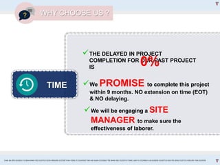 TIME
THE DELAYED IN PROJECT
COMPLETION FOR OUR PAST PROJECT
IS
We PROMISE to complete this project
within 9 months. NO extension on time (EOT)
& NO delaying.
We will be engaging a SITE
MANAGER to make sure the
effectiveness of laborer.
0%
WHY CHOOSE US ?
CHAI JIA ERN 0324653 l CHEAH MAN YEE 0324743 l GOH XINGXIN 0325587 l NA YONG YI 0324458 l TAN KAI XUAN 0325066 l TEE WAN NEE 0325074 l TANG LAM YU 0324966 l LAI EUGENE 0324075 l GOH PEI JENG 0329735 l MELVIN TAN 0324938
 
