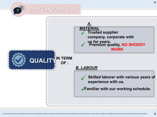QUALITY
IN TERM
OF :
WHY CHOOSE US ?
A.
MATERIAL
B. LABOUR
Trusted supplier
company, corporate with
us for years.
Premium quality, NO SHODDY
WORK
Skilled laborer with various years of
experience with us.
Familiar with our working schedule.
CHAI JIA ERN 0324653 l CHEAH MAN YEE 0324743 l GOH XINGXIN 0325587 l NA YONG YI 0324458 l TAN KAI XUAN 0325066 l TEE WAN NEE 0325074 l TANG LAM YU 0324966 l LAI EUGENE 0324075 l GOH PEI JENG 0329735 l MELVIN TAN 0324938
 