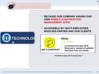 TECHNOLOG
Y
WHY CHOOSE US ?
 BECAUSE OUR COMPANY HAVING OUR
OWN MOBILE CONSTRUCTION
MANAGEMENT APPS!
 ACCESSIBLE BY HEX’P EMPLOYEES,
INVOLVED PARTIES AND OUR CLIENTS
HEP’X CONSTRUCT
• Launched since year 2016
• Received a number of satisfied
feed back from our clients.
Ratings
**Available at Apps Store/ google play.**
CHAI JIA ERN 0324653 l CHEAH MAN YEE 0324743 l GOH XINGXIN 0325587 l NA YONG YI 0324458 l TAN KAI XUAN 0325066 l TEE WAN NEE 0325074 l TANG LAM YU 0324966 l LAI EUGENE 0324075 l GOH PEI JENG 0329735 l MELVIN TAN 0324938
 