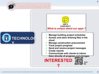 TECHNOLOG
Y
WHY CHOOSE US ?
 Manage building project schedules
 Access and store drawing files in the
cloud
 Manage construction procurement
 Track project progress
 Send and receive project messages
 Create reports
 Communicate with clients to inform
them directly of progress and changes
What is unique about our apps ?
HEP’X
CONSTRUCT
Scan
Me
INTERESTED
?
CHAI JIA ERN 0324653 l CHEAH MAN YEE 0324743 l GOH XINGXIN 0325587 l NA YONG YI 0324458 l TAN KAI XUAN 0325066 l TEE WAN NEE 0325074 l TANG LAM YU 0324966 l LAI EUGENE 0324075 l GOH PEI JENG 0329735 l MELVIN TAN 0324938
 