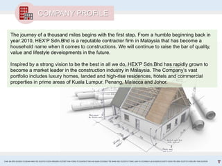 The journey of a thousand miles begins with the first step. From a humble beginning back in
year 2010, HEX’P Sdn.Bhd is a reputable contractor firm in Malaysia that has become a
household name when it comes to constructions. We will continue to raise the bar of quality,
value and lifestyle developments in the future.
Inspired by a strong vision to be the best in all we do, HEX’P Sdn.Bhd has rapidly grown to
become a market leader in the construction industry in Malaysia. The Company’s vast
portfolio includes luxury homes, landed and high-rise residences, hotels and commercial
properties in prime areas of Kuala Lumpur, Penang, Malacca and Johor.
COMPANY PROFILE
CHAI JIA ERN 0324653 l CHEAH MAN YEE 0324743 l GOH XINGXIN 0325587 l NA YONG YI 0324458 l TAN KAI XUAN 0325066 l TEE WAN NEE 0325074 l TANG LAM YU 0324966 l LAI EUGENE 0324075 l GOH PEI JENG 0329735 l MELVIN TAN 0324938
 