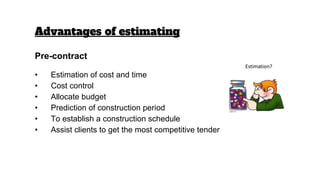 Pre-contract
• Estimation of cost and time
• Cost control
• Allocate budget
• Prediction of construction period
• To establish a construction schedule
• Assist clients to get the most competitive tender
Advantages of estimating
 