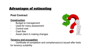 Advantages of estimating
Post Contract
Construction
· Budget to management
· Used for many assessment
· Control cost
· Cash flow
· Assist client in making changes
Tenancy and occupation
· Certificate of completion and compliance(ccc) issued after tests
for tenancy suitability
 