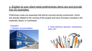 c. Explain to your client what preliminaries items are and provide
five (5) examples.
Preliminary costs are expenses that will be incurred during construction, which
are directly related to the running of the project and have not been included in the
materials, labour or overheads.
2. Tools (Hammer, spanners, screwdrivers,
saws, etc)
Examples:
1. Workers’ accommodation
 