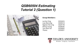 QSB60504 Estimating
Tutorial 2 (Question 1)
Group Members :
Lai Hui Ying 0333416
Low Wan Jing 0329214
Ngeow Yee Ling 0329178
Penny Leung 0328245
Tan Shen Sin 0324602
Thasia 0329051
 