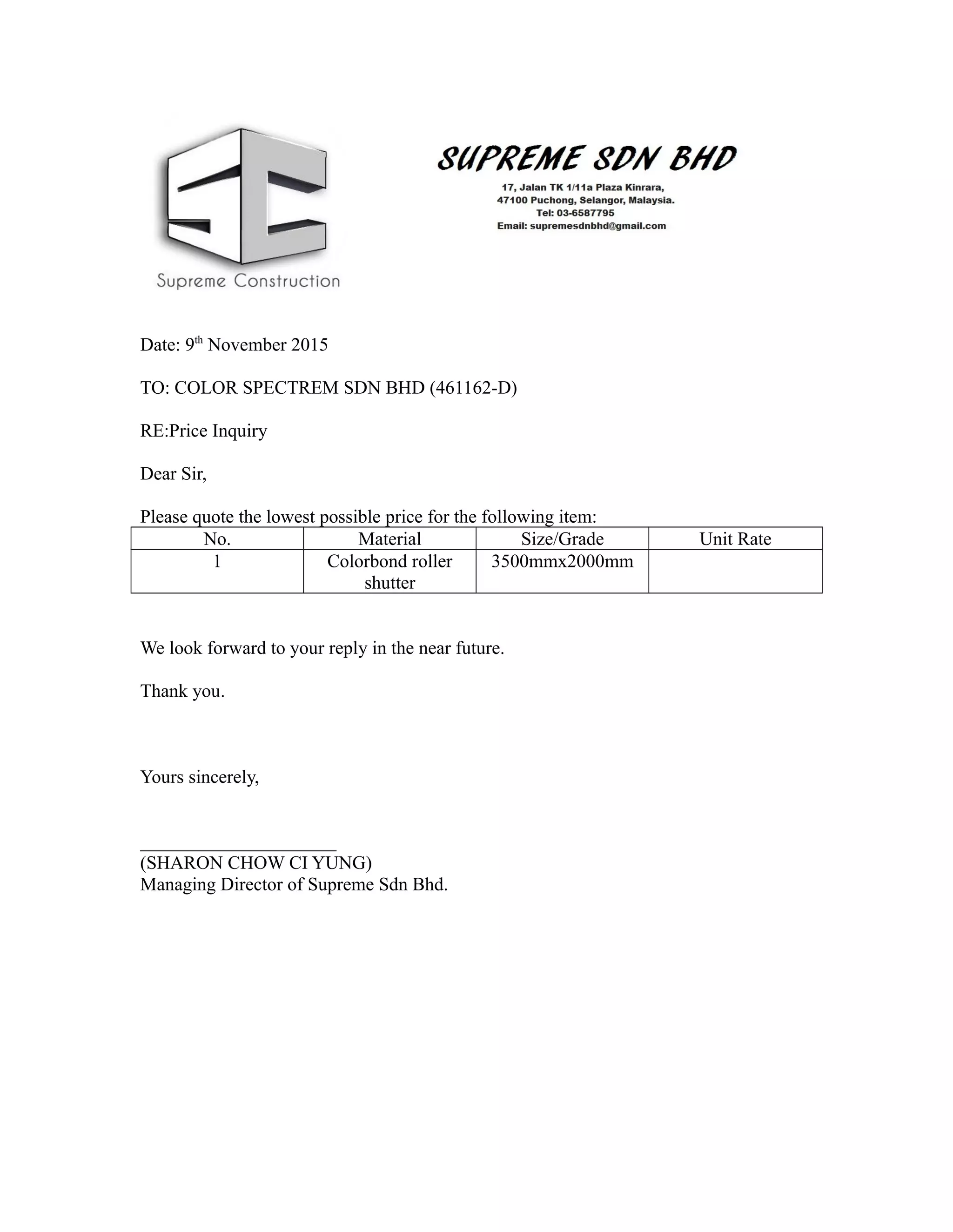 Date: 9th
November 2015
TO: COLOR SPECTREM SDN BHD (461162-D)
RE:Price Inquiry
Dear Sir,
Please quote the lowest possible price for the following item:
No. Material Size/Grade Unit Rate
1 Colorbond roller
shutter
3500mmx2000mm
We look forward to your reply in the near future.
Thank you.
Yours sincerely,
_____________________
(SHARON CHOW CI YUNG)
Managing Director of Supreme Sdn Bhd.
 