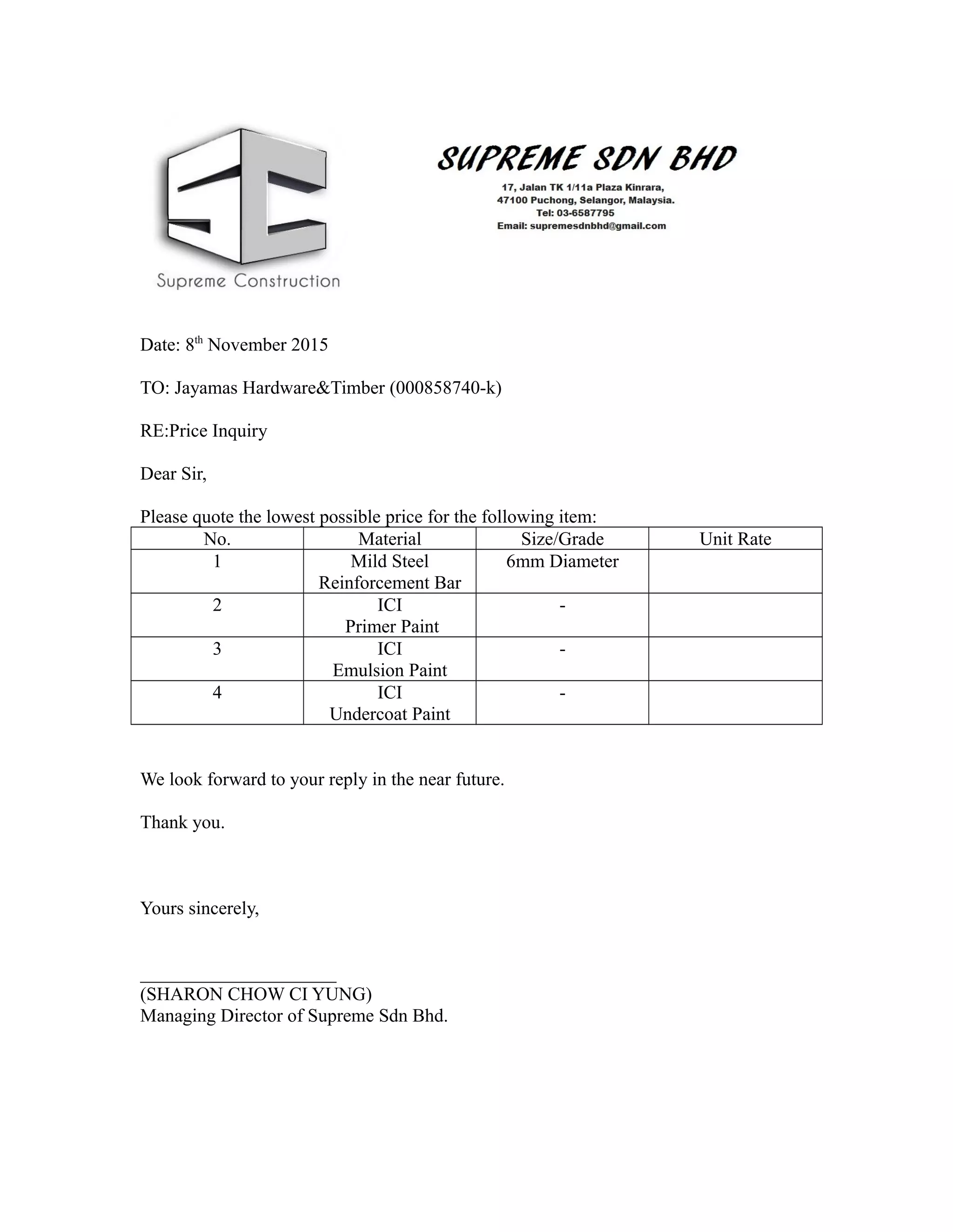 Date: 8th
November 2015
TO: Jayamas Hardware&Timber (000858740-k)
RE:Price Inquiry
Dear Sir,
Please quote the lowest possible price for the following item:
No. Material Size/Grade Unit Rate
1 Mild Steel
Reinforcement Bar
6mm Diameter
2 ICI
Primer Paint
-
3 ICI
Emulsion Paint
-
4 ICI
Undercoat Paint
-
We look forward to your reply in the near future.
Thank you.
Yours sincerely,
_____________________
(SHARON CHOW CI YUNG)
Managing Director of Supreme Sdn Bhd.
 