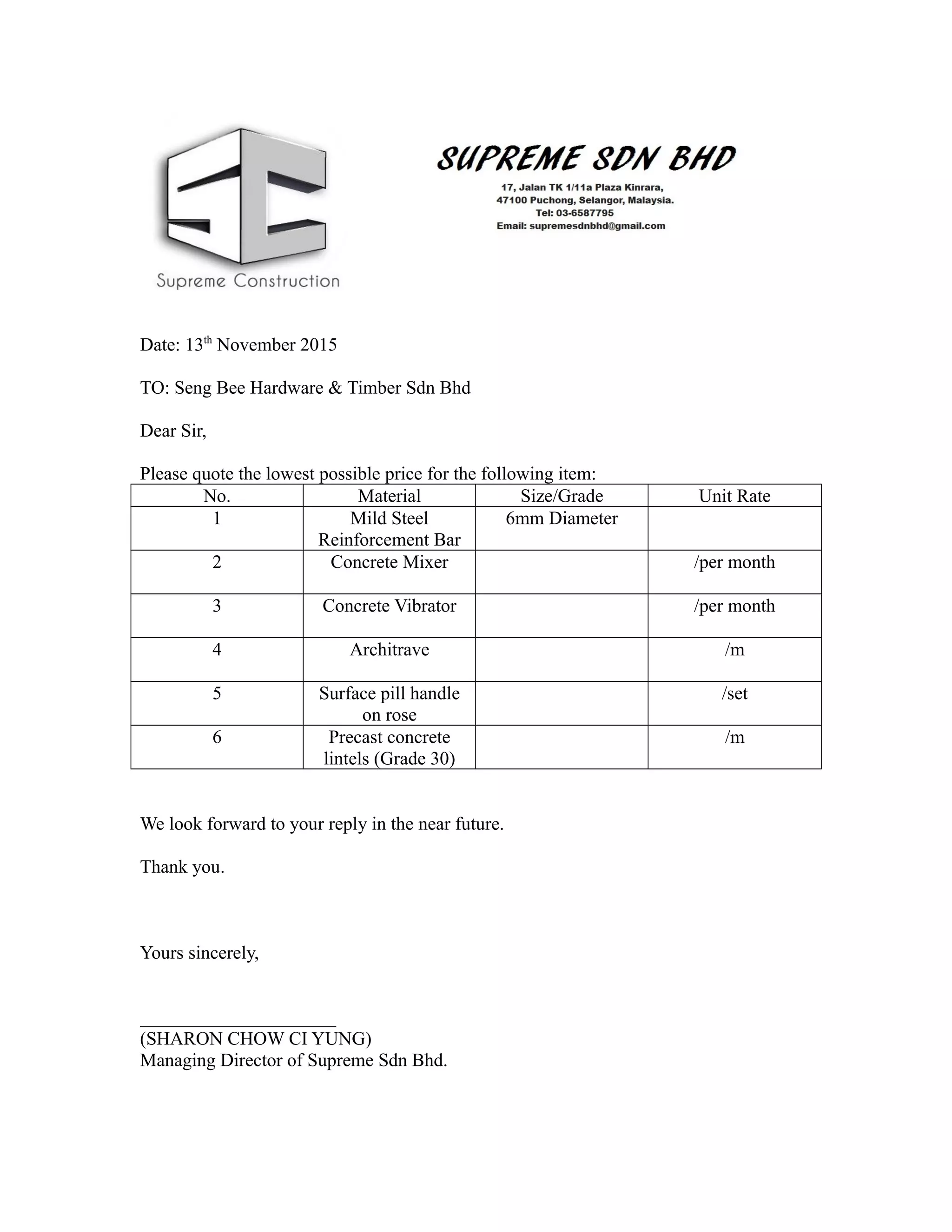Date: 13th
November 2015
TO: Seng Bee Hardware & Timber Sdn Bhd
Dear Sir,
Please quote the lowest possible price for the following item:
No. Material Size/Grade Unit Rate
1 Mild Steel
Reinforcement Bar
6mm Diameter
2 Concrete Mixer /per month
3 Concrete Vibrator /per month
4 Architrave /m
5 Surface pill handle
on rose
/set
6 Precast concrete
lintels (Grade 30)
/m
We look forward to your reply in the near future.
Thank you.
Yours sincerely,
_____________________
(SHARON CHOW CI YUNG)
Managing Director of Supreme Sdn Bhd.
 