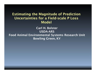 Estimating the Magnitude of Prediction
Uncertainties for a Field-scale P Loss
Model
Carl H. Bolster
USDA-ARS
Food Animal Environmental Systems Research Unit
Bowling Green, KY
 