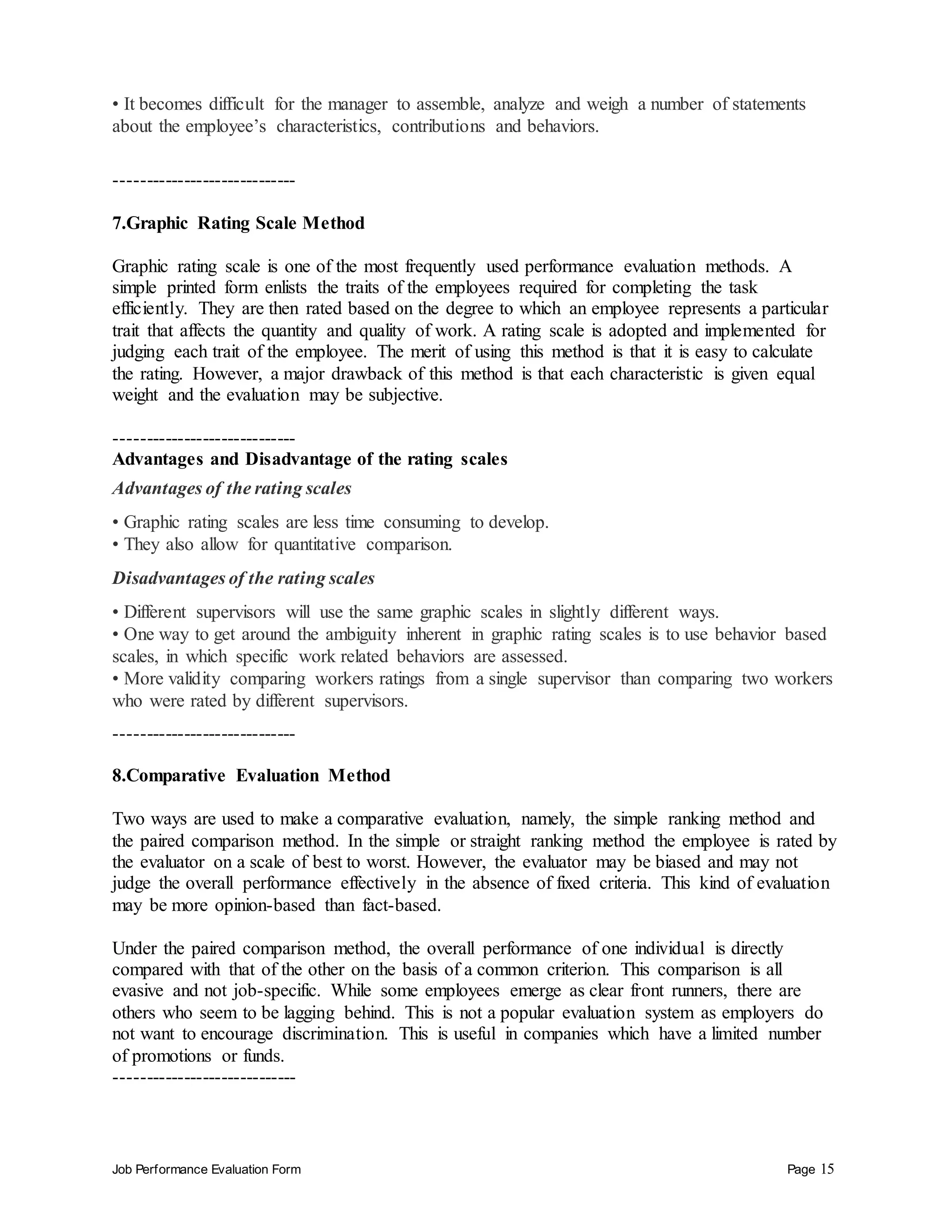 Job Performance Evaluation Form Page 15
• It becomes difficult for the manager to assemble, analyze and weigh a number of statements
about the employee’s characteristics, contributions and behaviors.
-----------------------------
7.Graphic Rating Scale Method
Graphic rating scale is one of the most frequently used performance evaluation methods. A
simple printed form enlists the traits of the employees required for completing the task
efficiently. They are then rated based on the degree to which an employee represents a particular
trait that affects the quantity and quality of work. A rating scale is adopted and implemented for
judging each trait of the employee. The merit of using this method is that it is easy to calculate
the rating. However, a major drawback of this method is that each characteristic is given equal
weight and the evaluation may be subjective.
-----------------------------
Advantages and Disadvantage of the rating scales
Advantages of the rating scales
• Graphic rating scales are less time consuming to develop.
• They also allow for quantitative comparison.
Disadvantages of the rating scales
• Different supervisors will use the same graphic scales in slightly different ways.
• One way to get around the ambiguity inherent in graphic rating scales is to use behavior based
scales, in which specific work related behaviors are assessed.
• More validity comparing workers ratings from a single supervisor than comparing two workers
who were rated by different supervisors.
-----------------------------
8.Comparative Evaluation Method
Two ways are used to make a comparative evaluation, namely, the simple ranking method and
the paired comparison method. In the simple or straight ranking method the employee is rated by
the evaluator on a scale of best to worst. However, the evaluator may be biased and may not
judge the overall performance effectively in the absence of fixed criteria. This kind of evaluation
may be more opinion-based than fact-based.
Under the paired comparison method, the overall performance of one individual is directly
compared with that of the other on the basis of a common criterion. This comparison is all
evasive and not job-specific. While some employees emerge as clear front runners, there are
others who seem to be lagging behind. This is not a popular evaluation system as employers do
not want to encourage discrimination. This is useful in companies which have a limited number
of promotions or funds.
-----------------------------
 