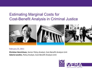 Slide 1
Estimating Marginal Costs for
Cost-Benefit Analysis in Criminal Justice
February 23, 2011
Christian Henrichson, Senior Policy Analyst, Cost-Benefit Analysis Unit
Valerie Levshin, Policy Analyst, Cost-Benefit Analysis Unit
 