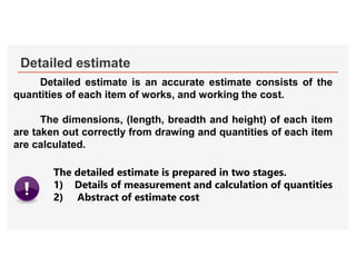 Detailed estimate
Detailed estimate is an accurate estimate consists of the
quantities of each item of works, and working the cost.
The dimensions, (length, breadth and height) of each item
are taken out correctly from drawing and quantities of each item
are calculated.
The detailed estimate is prepared in two stages.
1) Details of measurement and calculation of quantities
2) Abstract of estimate cost
 