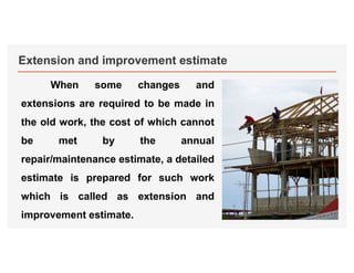 Extension and improvement estimate
When some changes and
extensions are required to be made in
the old work, the cost of which cannot
be met by the annual
repair/maintenance estimate, a detailed
estimate is prepared for such work
which is called as extension and
improvement estimate.
 