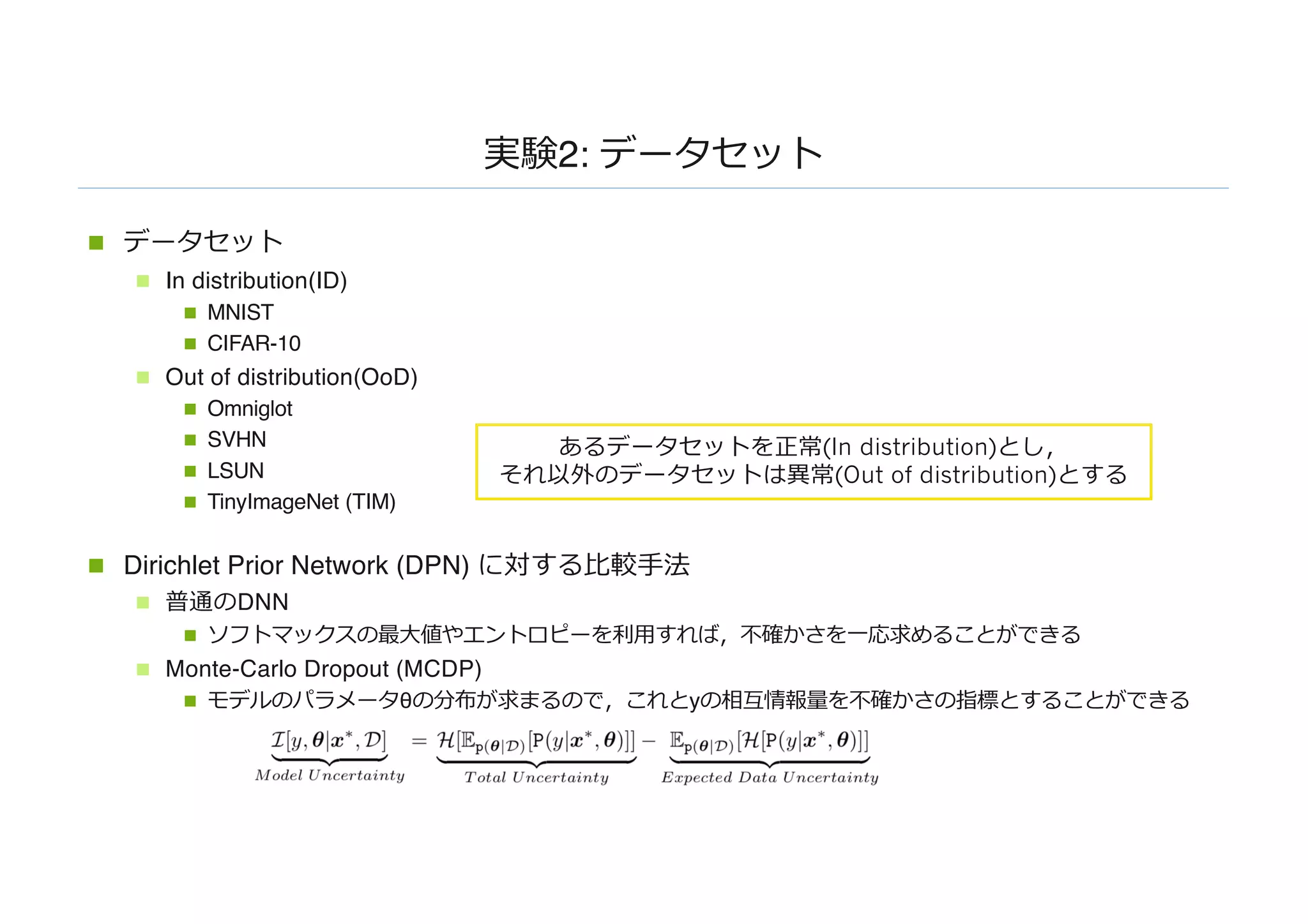 実験2: データセット
n データセット
n In distribution(ID)
n MNIST
n CIFAR-10
n Out of distribution(OoD)
n Omniglot
n SVHN
n LSUN
n TinyImageNet (TIM)
n Dirichlet Prior Network (DPN) に対する⽐較⼿法
n 普通のDNN
n ソフトマックスの最⼤値やエントロピーを利⽤すれば，不確かさを⼀応求めることができる
n Monte-Carlo Dropout (MCDP)
n モデルのパラメータθの分布が求まるので，これとyの相互情報量を不確かさの指標とすることができる
あるデータセットを正常(In distribution)とし，
それ以外のデータセットは異常(Out of distribution)とする
 