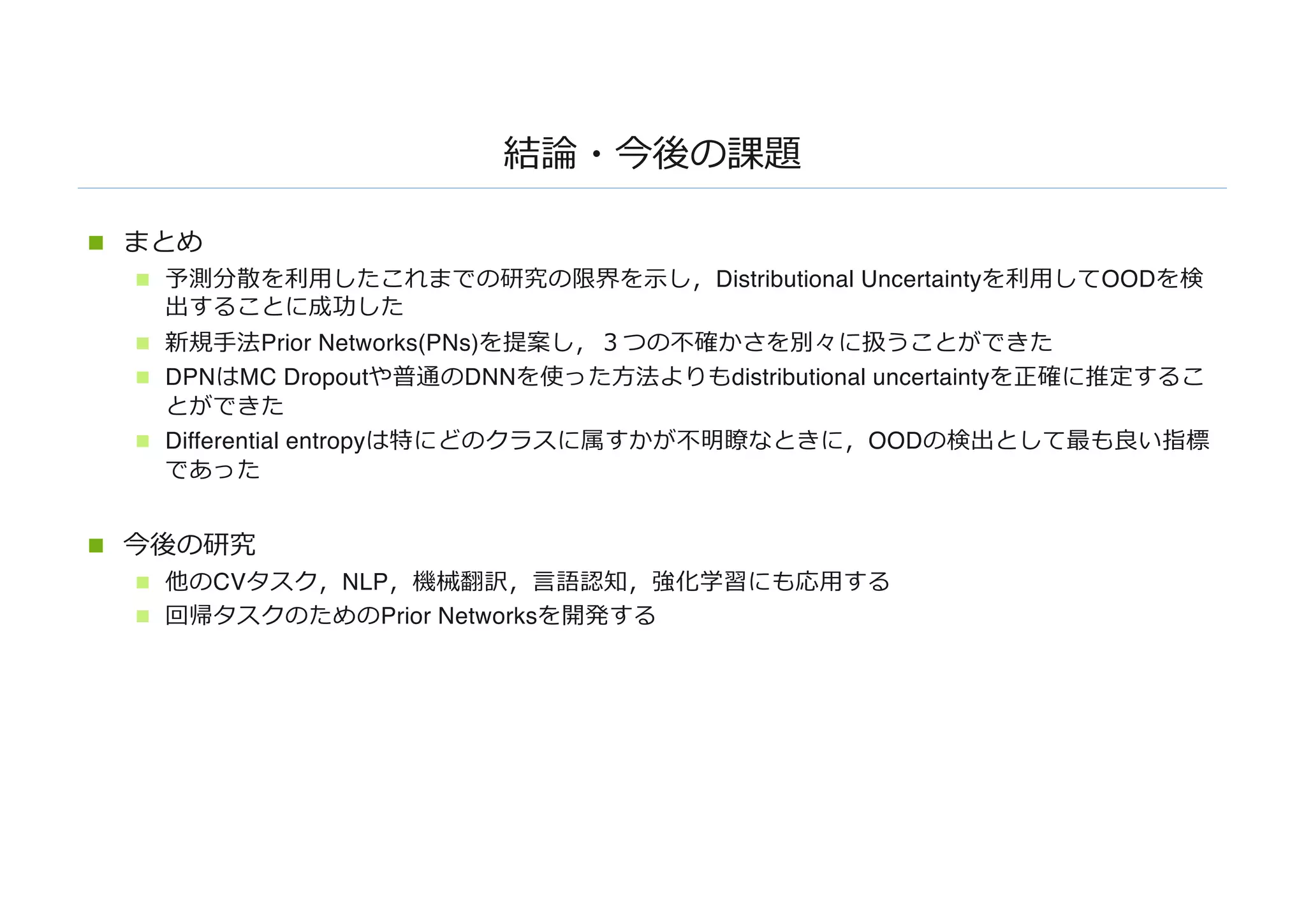 結論・今後の課題
n まとめ
n 予測分散を利⽤したこれまでの研究の限界を⽰し，Distributional Uncertaintyを利⽤してOODを検
出することに成功した
n 新規⼿法Prior Networks(PNs)を提案し，３つの不確かさを別々に扱うことができた
n DPNはMC Dropoutや普通のDNNを使った⽅法よりもdistributional uncertaintyを正確に推定するこ
とができた
n Differential entropyは特にどのクラスに属すかが不明瞭なときに，OODの検出として最も良い指標
であった
n 今後の研究
n 他のCVタスク，NLP，機械翻訳，⾔語認知，強化学習にも応⽤する
n 回帰タスクのためのPrior Networksを開発する
 