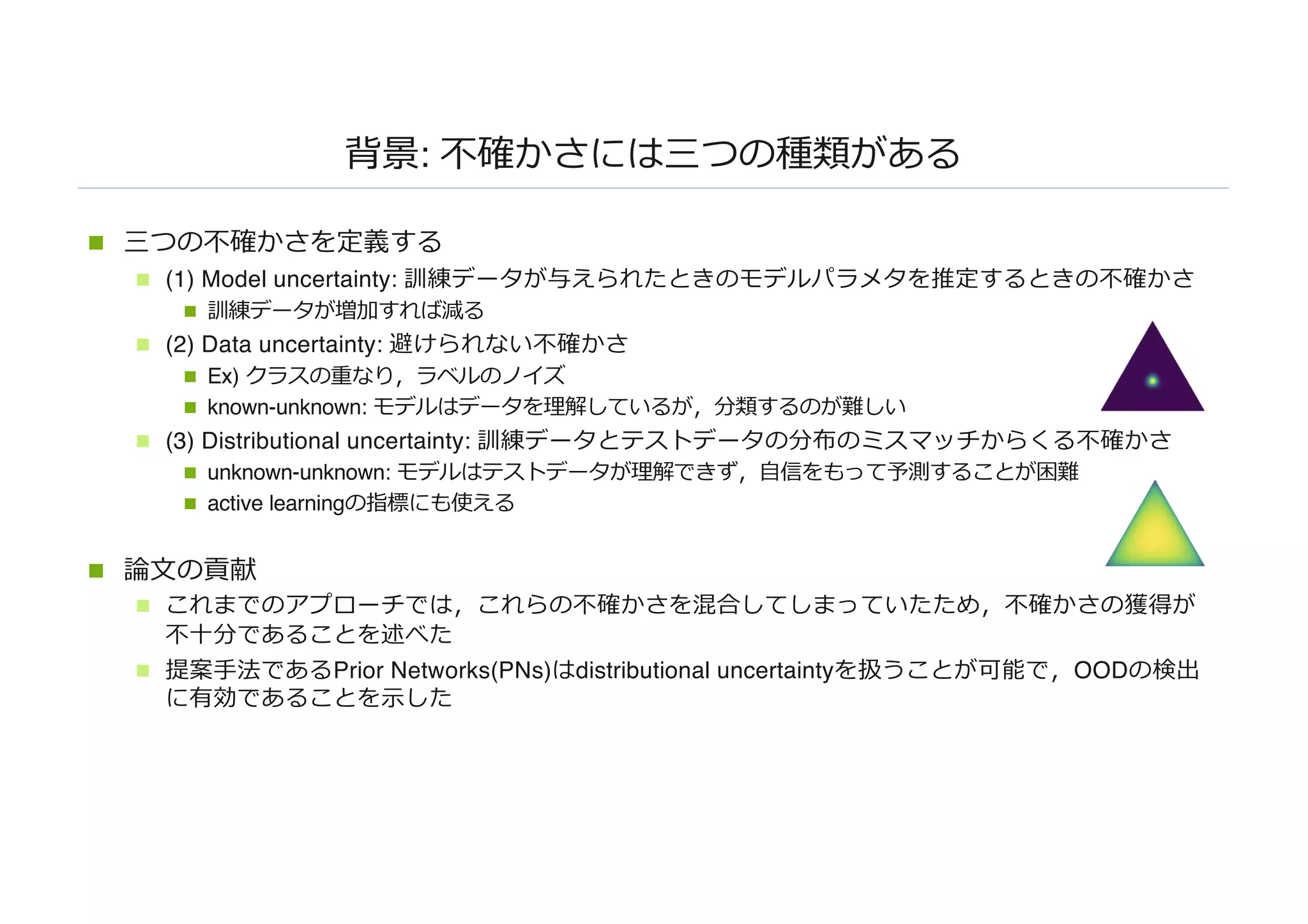 背景: 不確かさには三つの種類がある
n 三つの不確かさを定義する
n (1) Model uncertainty: 訓練データが与えられたときのモデルパラメタを推定するときの不確かさ
n 訓練データが増加すれば減る
n (2) Data uncertainty: 避けられない不確かさ
n Ex) クラスの重なり，ラベルのノイズ
n known-unknown: モデルはデータを理解しているが，分類するのが難しい
n (3) Distributional uncertainty: 訓練データとテストデータの分布のミスマッチからくる不確かさ
n unknown-unknown: モデルはテストデータが理解できず，⾃信をもって予測することが困難
n active learningの指標にも使える
n 論⽂の貢献
n これまでのアプローチでは，これらの不確かさを混合してしまっていたため，不確かさの獲得が
不⼗分であることを述べた
n 提案⼿法であるPrior Networks(PNs)はdistributional uncertaintyを扱うことが可能で，OODの検出
に有効であることを⽰した
 