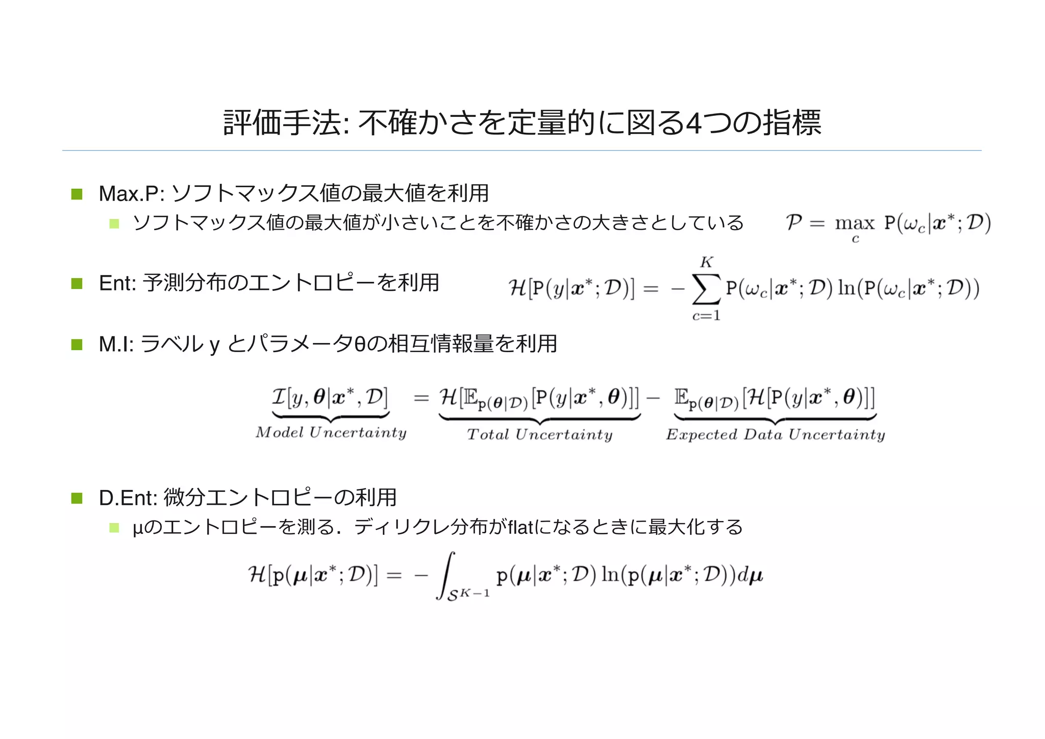 評価⼿法: 不確かさを定量的に図る4つの指標
n Max.P: ソフトマックス値の最⼤値を利⽤
n ソフトマックス値の最⼤値が⼩さいことを不確かさの⼤きさとしている
n Ent: 予測分布のエントロピーを利⽤
n M.I: ラベル y とパラメータθの相互情報量を利⽤
n D.Ent: 微分エントロピーの利⽤
n μのエントロピーを測る．ディリクレ分布がflatになるときに最⼤化する
 