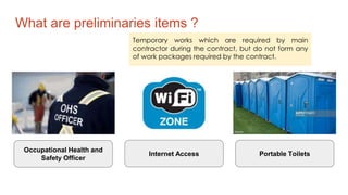 What are preliminaries items ?
Temporary works which are required by main
contractor during the contract, but do not form any
of work packages required by the contract.
Occupational Health and
Safety Officer
Internet Access Portable Toilets
 