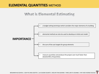 ELEMENTAL QUANTITIES METHOD
IMPORTANCE
BENJAMIN NG 0324541 | GOH PEI JENG 0329735 | LAI EUGENE 0324075 | MELVIN TAN 0324938 | TANG LAM YU 0324966 | YAP CHOE HOONG 0323161
• a budget setting technique which considers the major elements of a building
• elemental method can also be used to develop an initial cost model
• the sum of the cost targets for group elements
• measure quantities and produce the project cost much faster than
detailed Bills of Quantities.
 