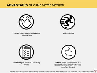 ADVANTAGES OF CUBIC METRE METHOD
simple math process and easy to
understand
quick method
satisfactory on works of a recurring
nature
suitable where cubic content of a
space or building directly influence
cost of an element
BENJAMIN NG 0324541 | GOH PEI JENG 0329735 | LAI EUGENE 0324075 | MELVIN TAN 0324938 | TANG LAM YU 0324966 | YAP CHOE HOONG 0323161
 