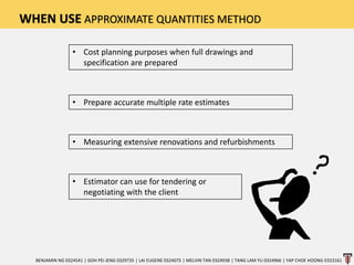 WHEN USE APPROXIMATE QUANTITIES METHOD
• Cost planning purposes when full drawings and
specification are prepared
• Prepare accurate multiple rate estimates
• Measuring extensive renovations and refurbishments
• Estimator can use for tendering or
negotiating with the client
BENJAMIN NG 0324541 | GOH PEI JENG 0329735 | LAI EUGENE 0324075 | MELVIN TAN 0324938 | TANG LAM YU 0324966 | YAP CHOE HOONG 0323161
 
