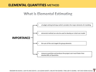 ELEMENTAL QUANTITIES METHOD
IMPORTANCE
BENJAMIN NG 0324541 | GOH PEI JENG 0329735 | LAI EUGENE 0324075 | MELVIN TAN 0324938 | TANG LAM YU 0324966 | YAP CHOE HOONG 0323161
• a budget setting technique which considers the major elements of a building
• elemental method can also be used to develop an initial cost model
• the sum of the cost targets for group elements
• measure quantities and produce the project cost much faster than
detailed Bills of Quantities.
 