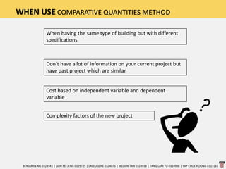 WHEN USE COMPARATIVE QUANTITIES METHOD
When having the same type of building but with different
specifications
Don’t have a lot of information on your current project but
have past project which are similar
Cost based on independent variable and dependent
variable
Complexity factors of the new project
BENJAMIN NG 0324541 | GOH PEI JENG 0329735 | LAI EUGENE 0324075 | MELVIN TAN 0324938 | TANG LAM YU 0324966 | YAP CHOE HOONG 0323161
 