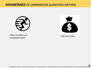ADVANTAGES OF COMPARATIVE QUANTITIES METHOD
BENJAMIN NG 0324541 | GOH PEI JENG 0329735 | LAI EUGENE 0324075 | MELVIN TAN 0324938 | TANG LAM YU 0324966 | YAP CHOE HOONG 0323161
Allow the BQ to be
completed faster
Not that costly
 