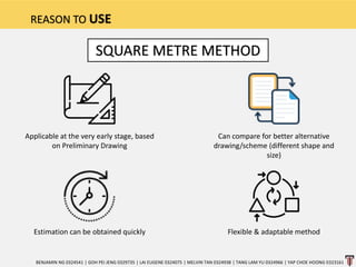 REASON TO USE
BENJAMIN NG 0324541 | GOH PEI JENG 0329735 | LAI EUGENE 0324075 | MELVIN TAN 0324938 | TANG LAM YU 0324966 | YAP CHOE HOONG 0323161
Estimation can be obtained quickly
Applicable at the very early stage, based
on Preliminary Drawing
SQUARE METRE METHOD
Can compare for better alternative
drawing/scheme (different shape and
size)
Flexible & adaptable method
 