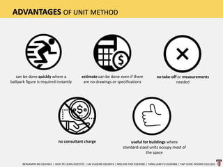 ADVANTAGES OF UNIT METHOD
can be done quickly where a
ballpark figure is required instantly
no take-off or measurements
needed
useful for buildings where
standard-sized units occupy most of
the space
no consultant charge
estimate can be done even if there
are no drawings or specifications
BENJAMIN NG 0324541 | GOH PEI JENG 0329735 | LAI EUGENE 0324075 | MELVIN TAN 0324938 | TANG LAM YU 0324966 | YAP CHOE HOONG 0323161
 