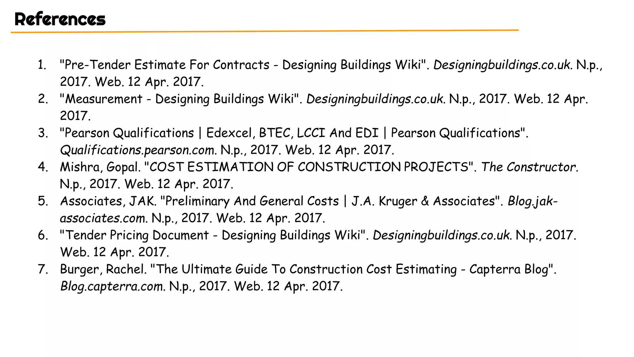1. "Pre-Tender Estimate For Contracts - Designing Buildings Wiki". Designingbuildings.co.uk. N.p.,
2017. Web. 12 Apr. 2017.
2. "Measurement - Designing Buildings Wiki". Designingbuildings.co.uk. N.p., 2017. Web. 12 Apr.
2017.
3. "Pearson Qualifications | Edexcel, BTEC, LCCI And EDI | Pearson Qualifications".
Qualifications.pearson.com. N.p., 2017. Web. 12 Apr. 2017.
4. Mishra, Gopal. "COST ESTIMATION OF CONSTRUCTION PROJECTS". The Constructor.
N.p., 2017. Web. 12 Apr. 2017.
5. Associates, JAK. "Preliminary And General Costs | J.A. Kruger & Associates". Blog.jak-
associates.com. N.p., 2017. Web. 12 Apr. 2017.
6. "Tender Pricing Document - Designing Buildings Wiki". Designingbuildings.co.uk. N.p., 2017.
Web. 12 Apr. 2017.
7. Burger, Rachel. "The Ultimate Guide To Construction Cost Estimating - Capterra Blog".
Blog.capterra.com. N.p., 2017. Web. 12 Apr. 2017.
References
 
