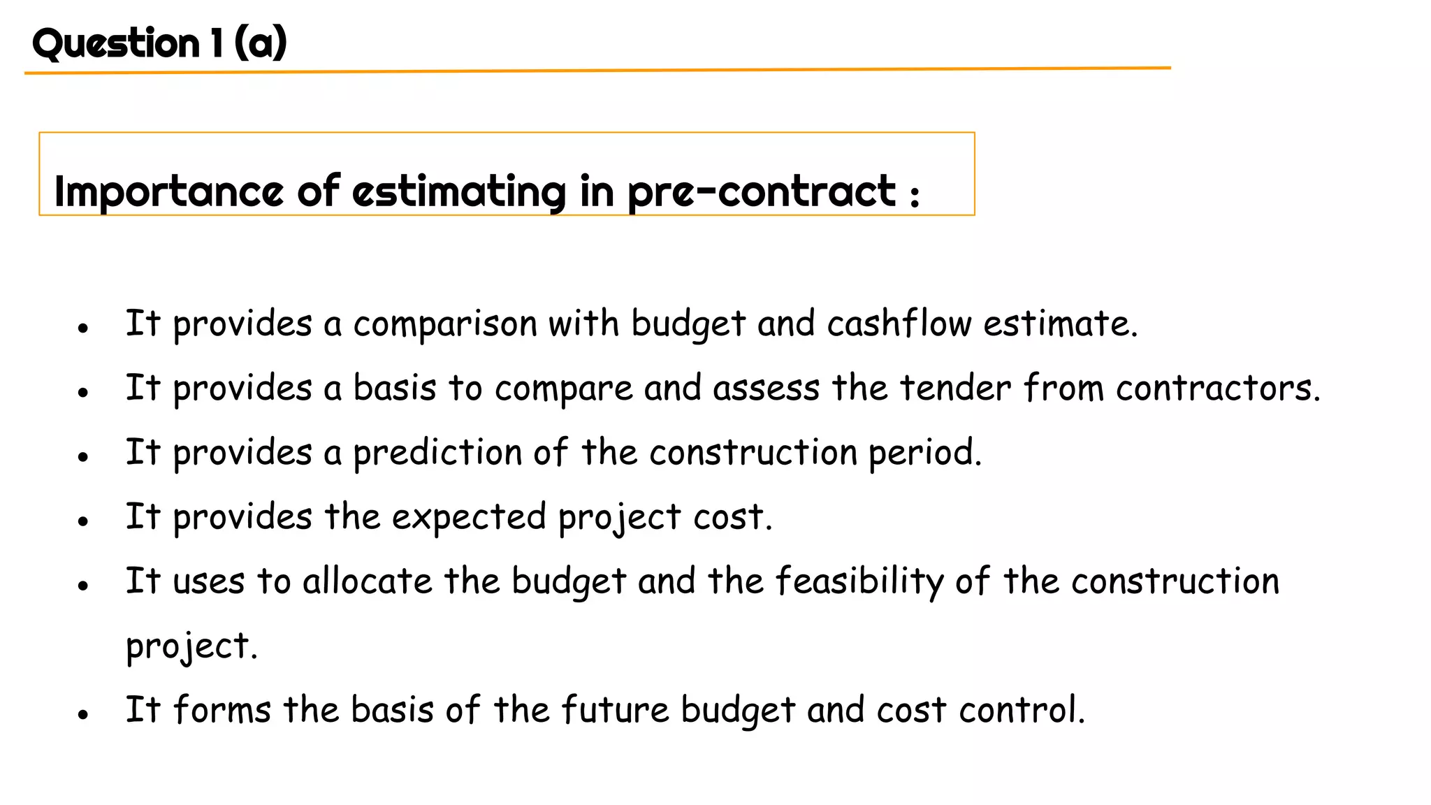 Question 1 (a)
● It provides a comparison with budget and cashflow estimate.
● It provides a basis to compare and assess the tender from contractors.
● It provides a prediction of the construction period.
● It provides the expected project cost.
● It uses to allocate the budget and the feasibility of the construction
project.
● It forms the basis of the future budget and cost control.
Importance of estimating in pre-contract :
 