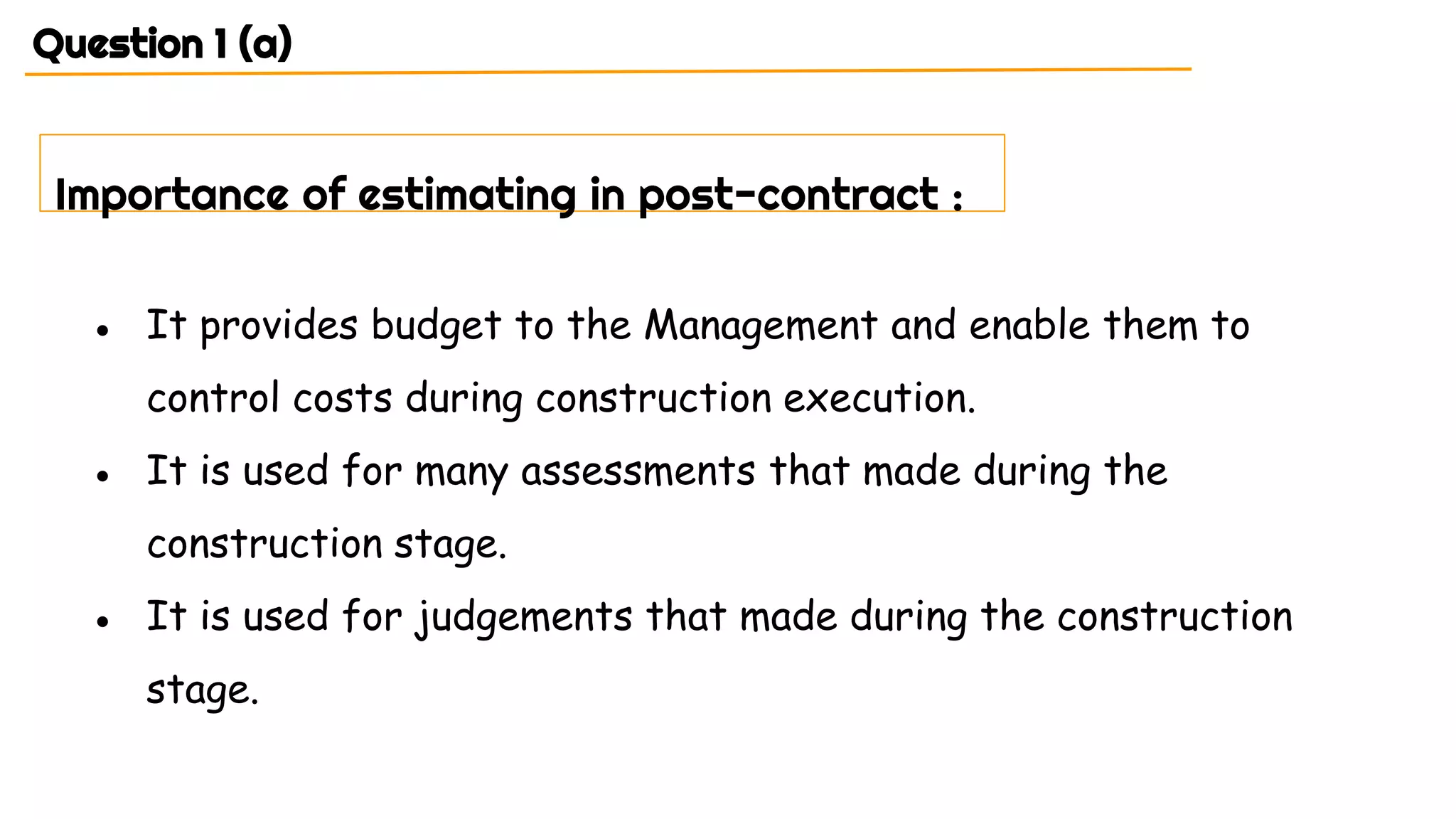 ● It provides budget to the Management and enable them to
control costs during construction execution.
● It is used for many assessments that made during the
construction stage.
● It is used for judgements that made during the construction
stage.
Question 1 (a)
Importance of estimating in post-contract :
 
